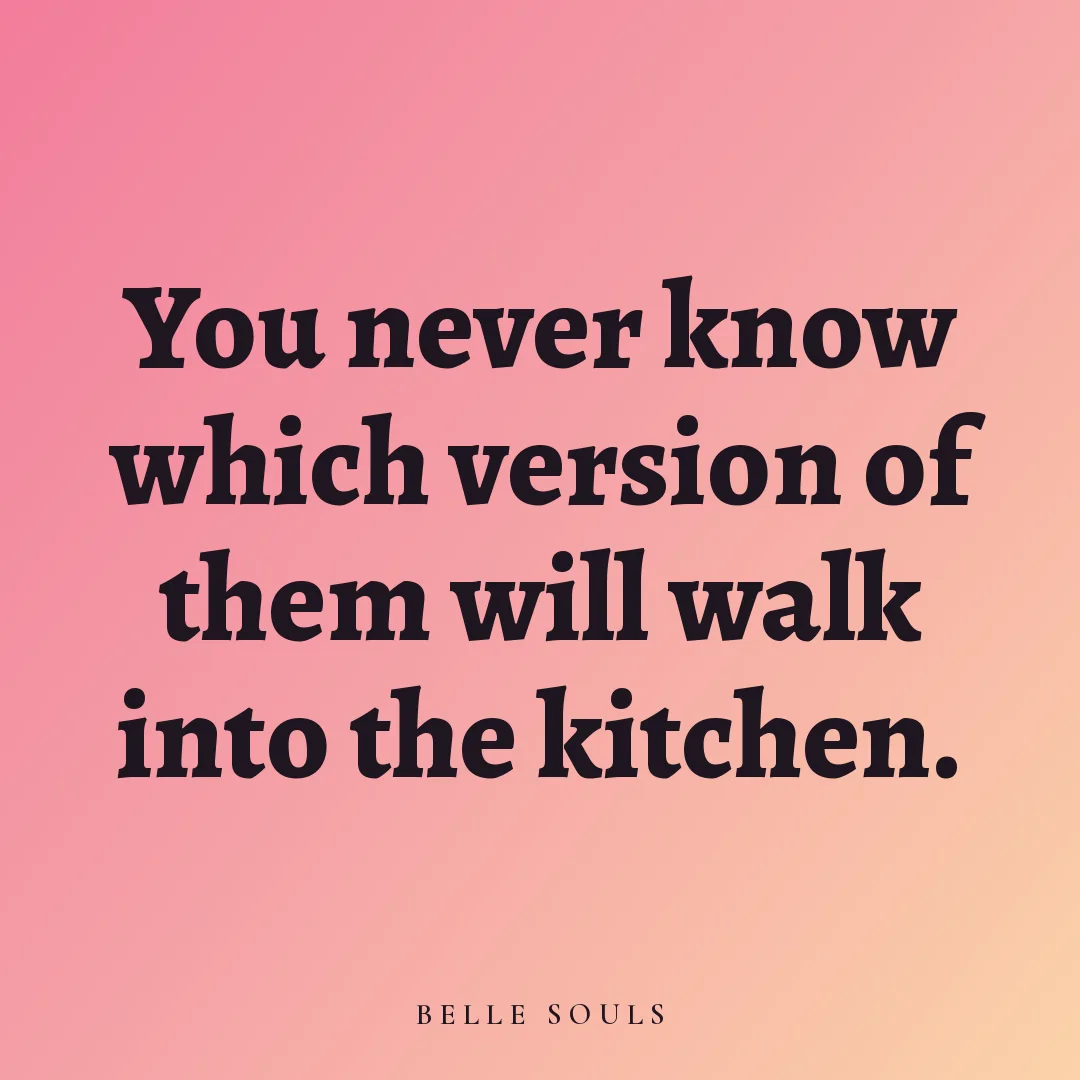 You never know which version of them will walk into the kitchen.