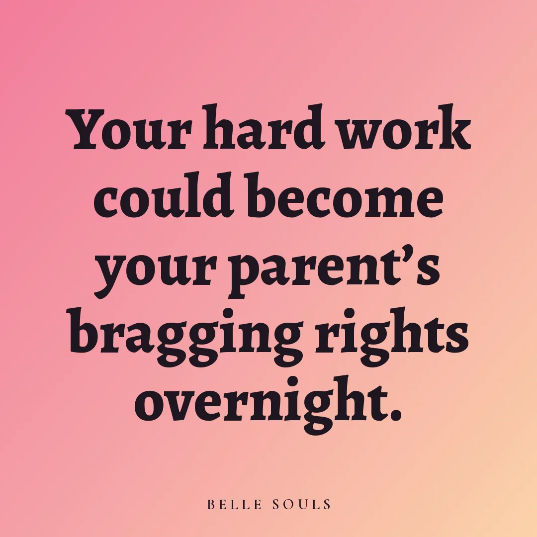 Your hard work could become your parent's bragging rights overnight.