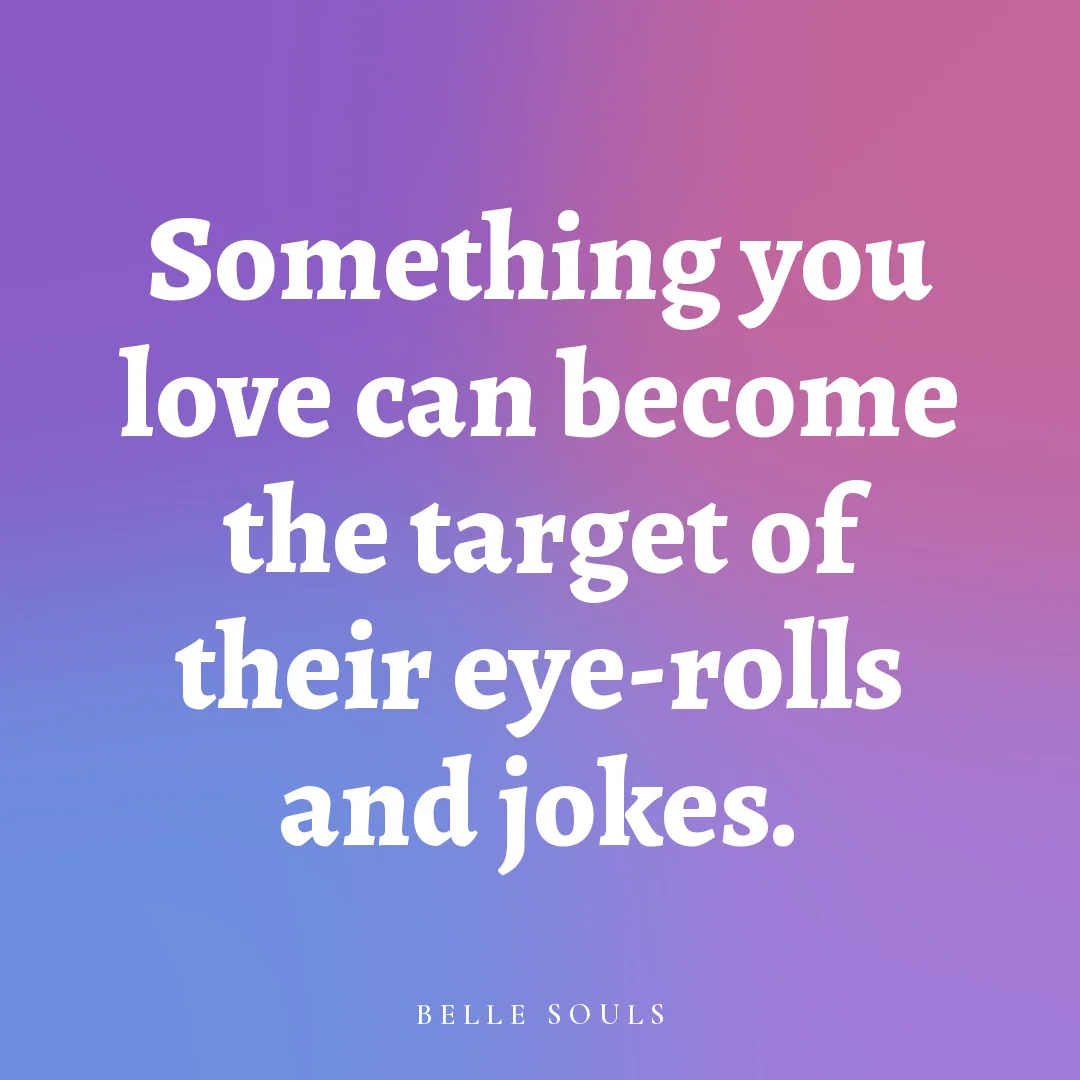 Something you love can become the target of their eye-rolls and jokes.