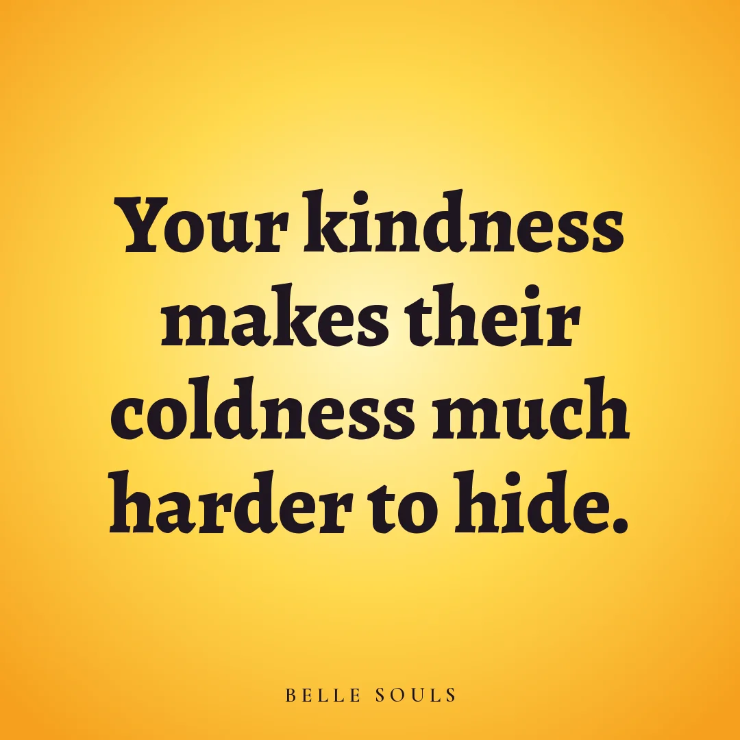 Your kindness makes their coldness much harder to hide.