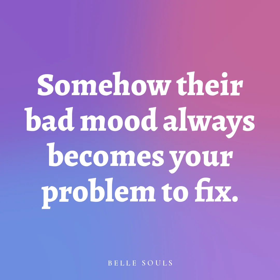 Somehow their bad mood always becomes your problem to fix.