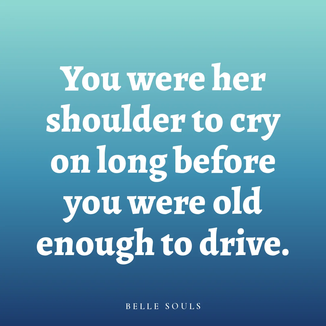 You were her shoulder to cry on long before you were old enough to drive.