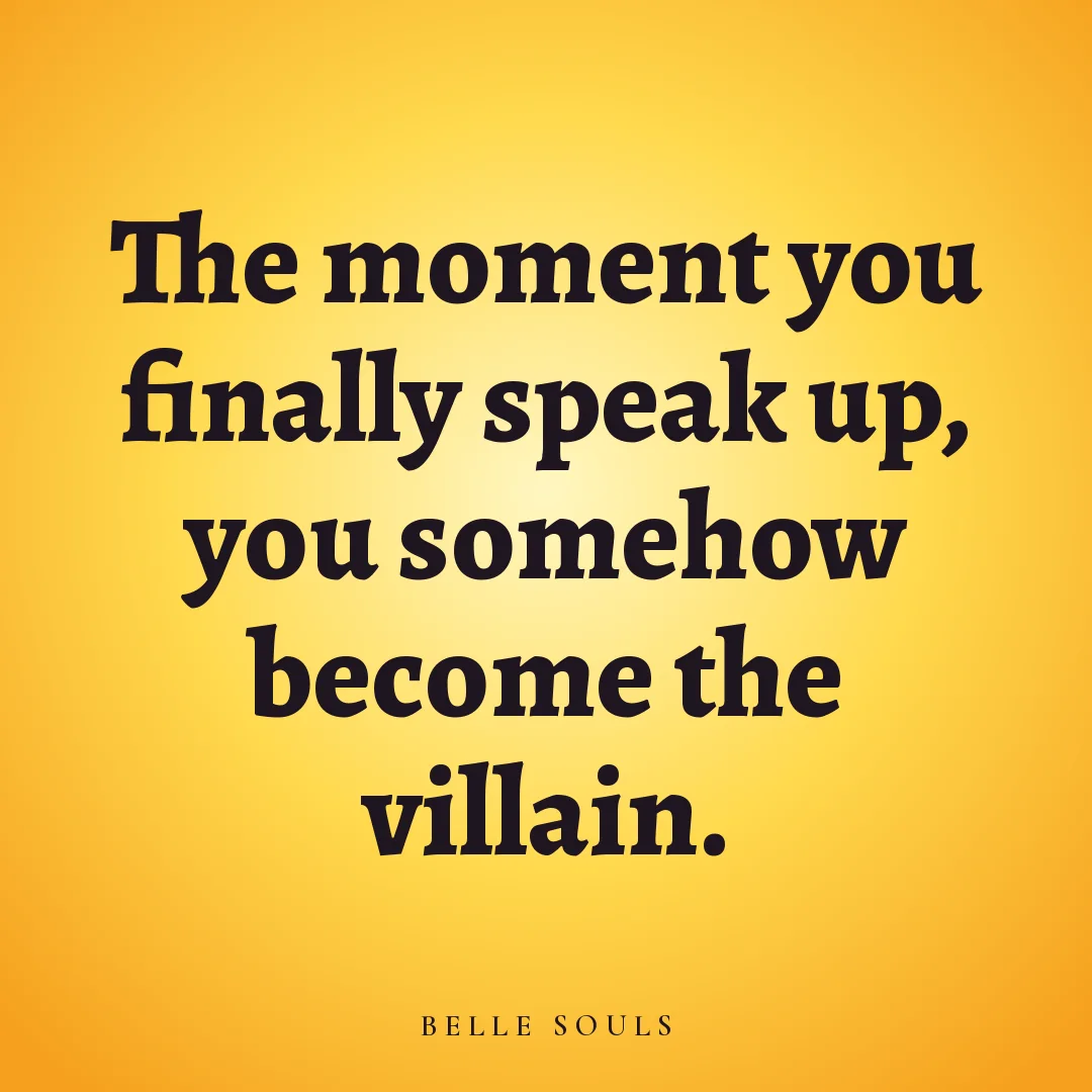The moment you finally speak up, you somehow become the villain.