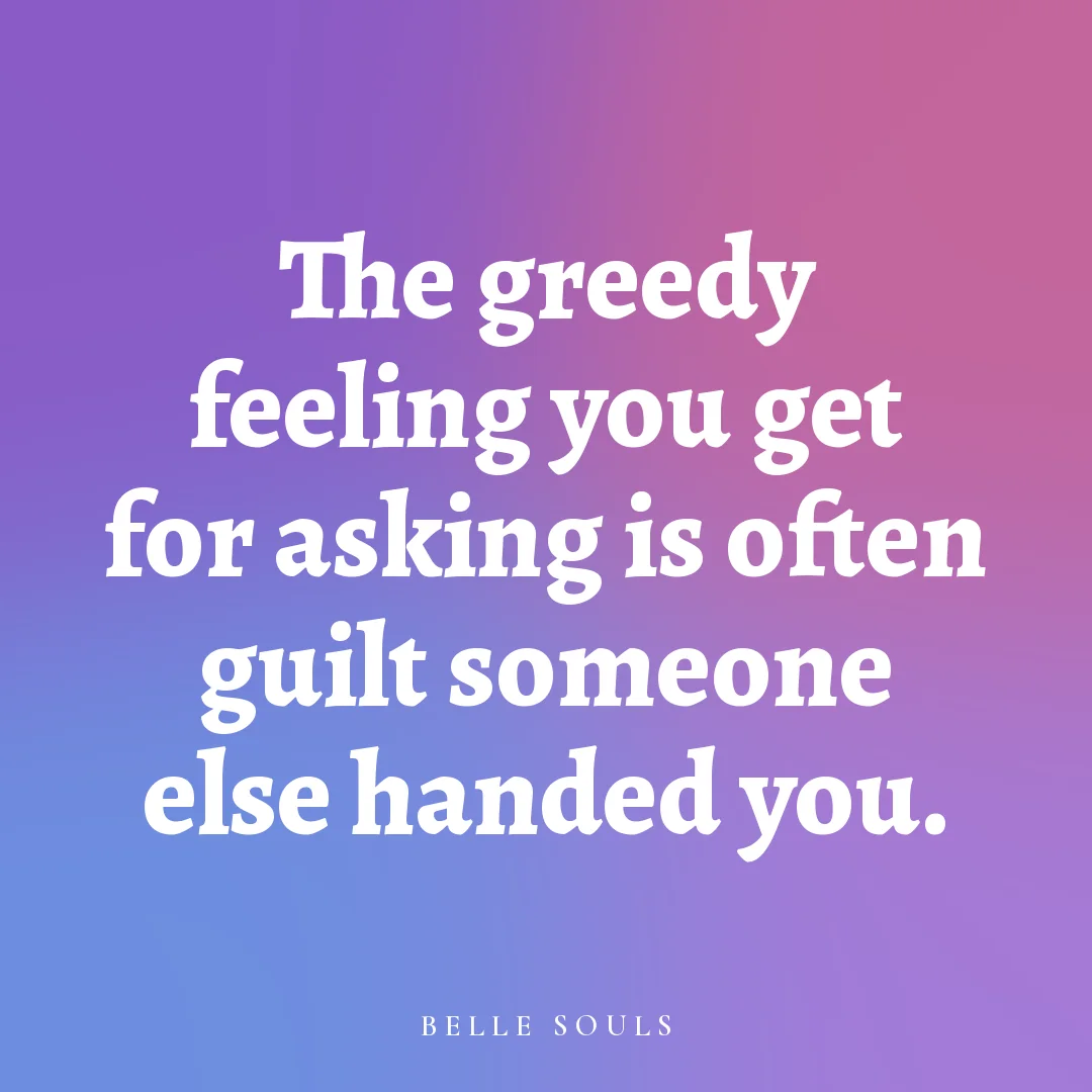 The greedy feeling you get for asking is often guilt someone else handed you.