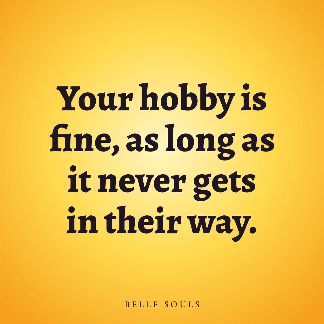Your hobby is fine, as long as it never gets in their way.