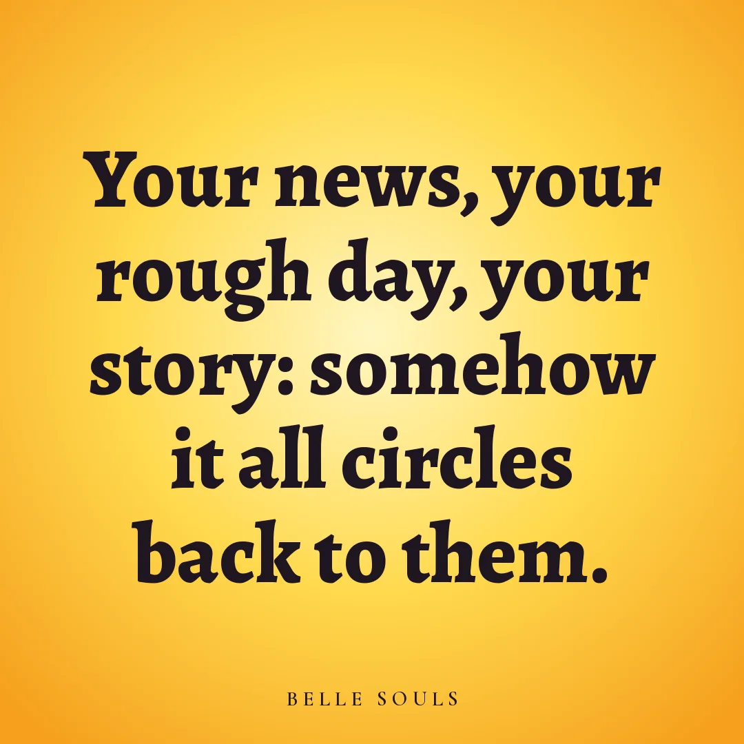 Your news, your rough day, your story: somehow it all circles back to them.