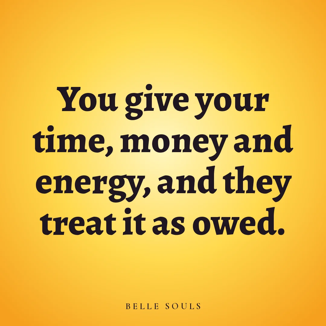 You give your time, money and energy, and they treat it as owed.