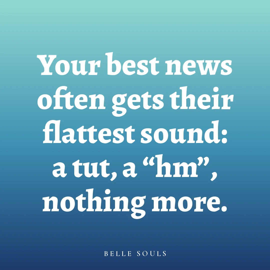 Your best news often gets their flattest sound: a tut, a "hm", nothing more.