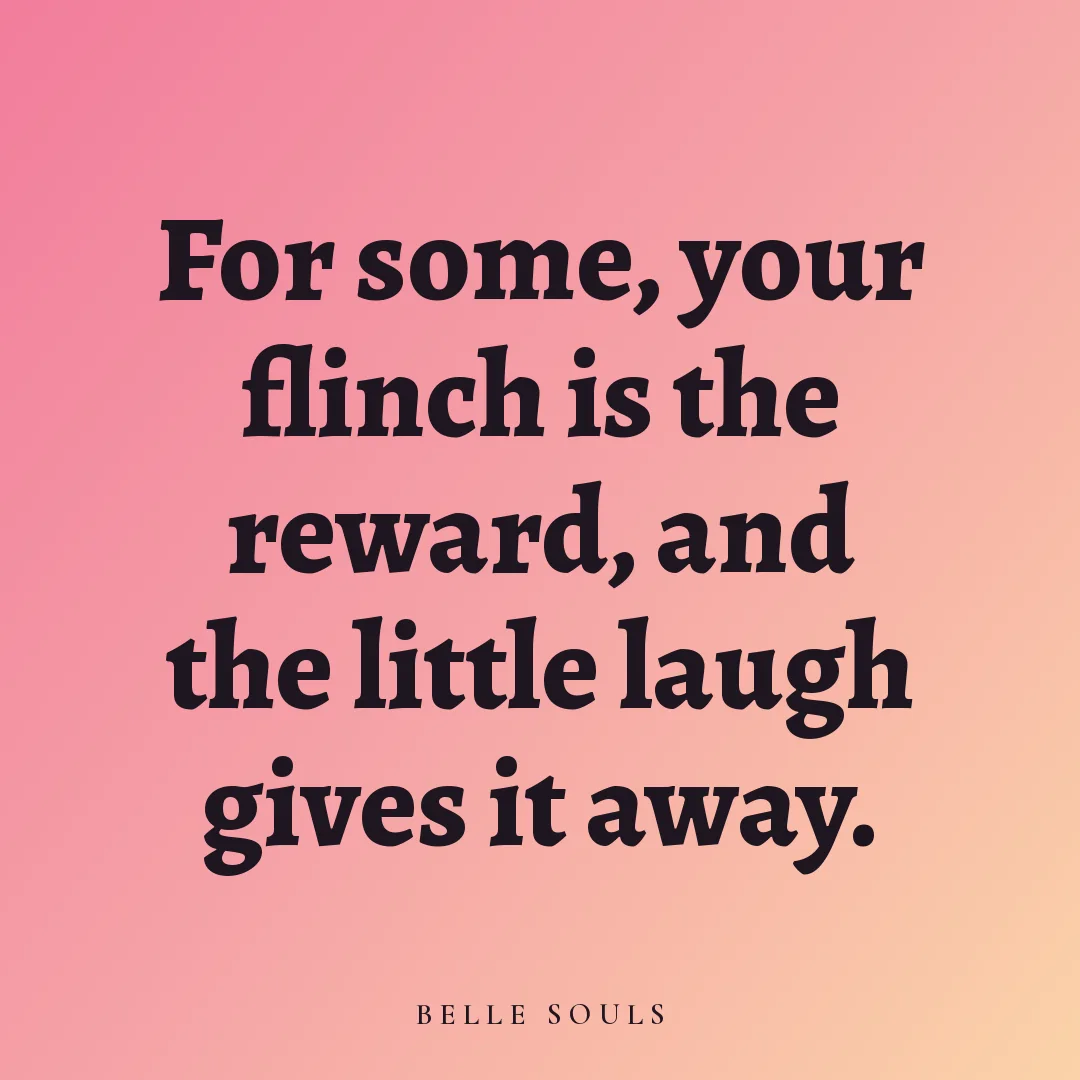 For some, your flinch is the reward, and the little laugh gives it away.