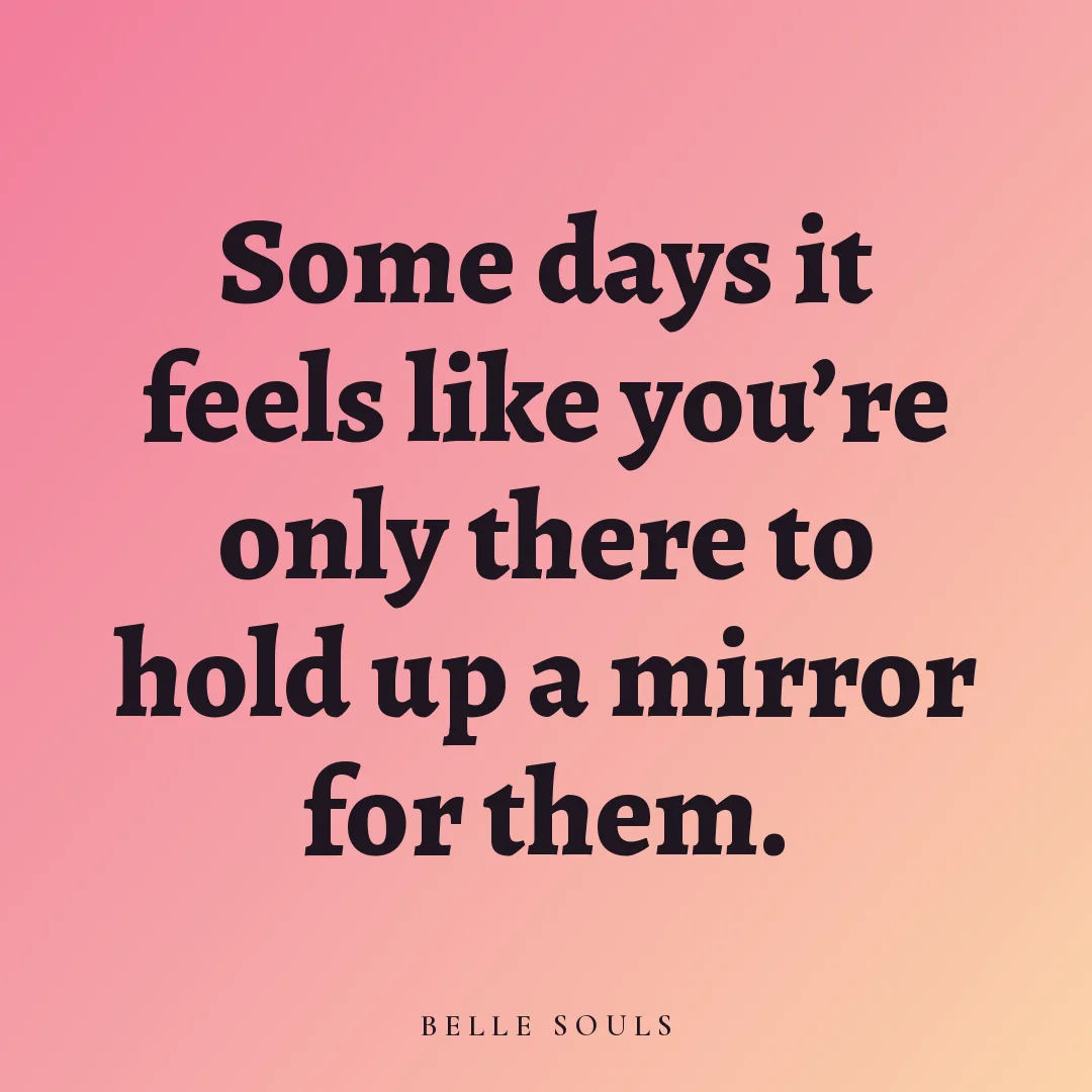 Some days it feels like you're only there to hold up a mirror for them.