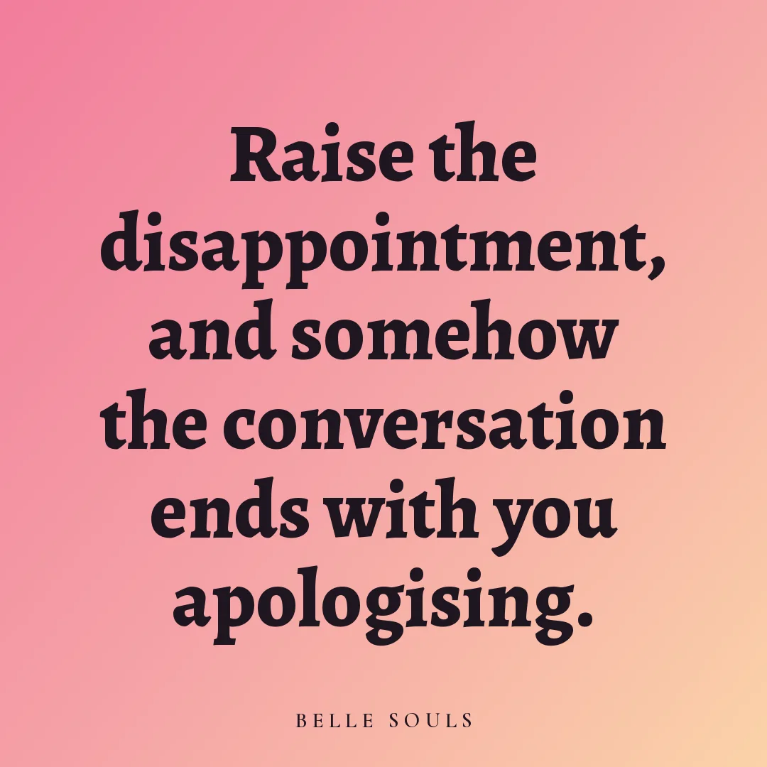 Raise the disappointment, and somehow the conversation ends with you apologising.
