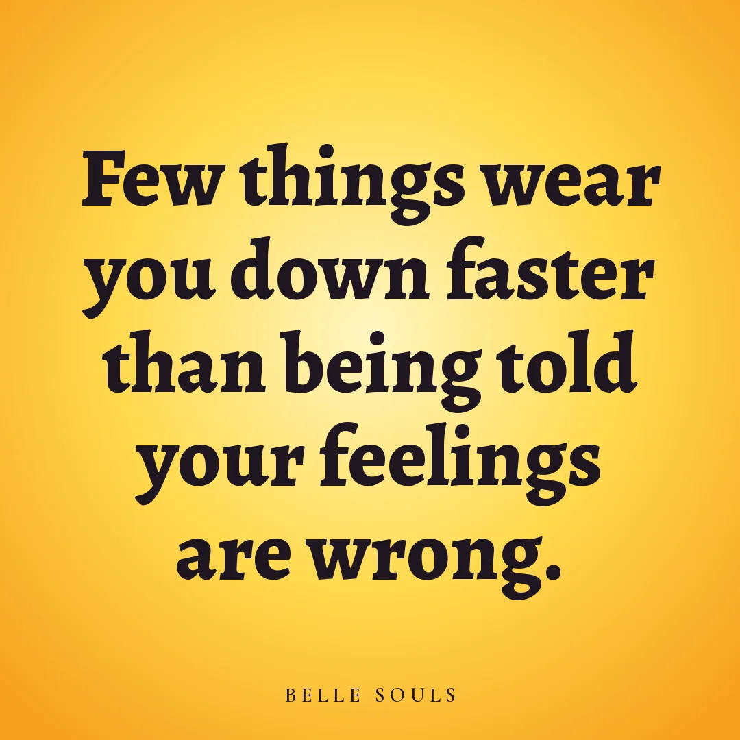 Few things wear you down faster than being told your feelings are wrong.