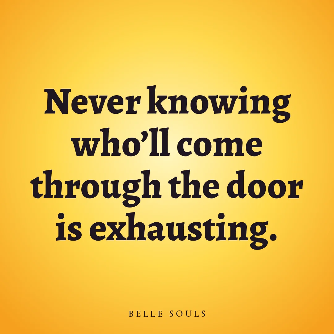Never knowing who'll come through the door is exhausting.