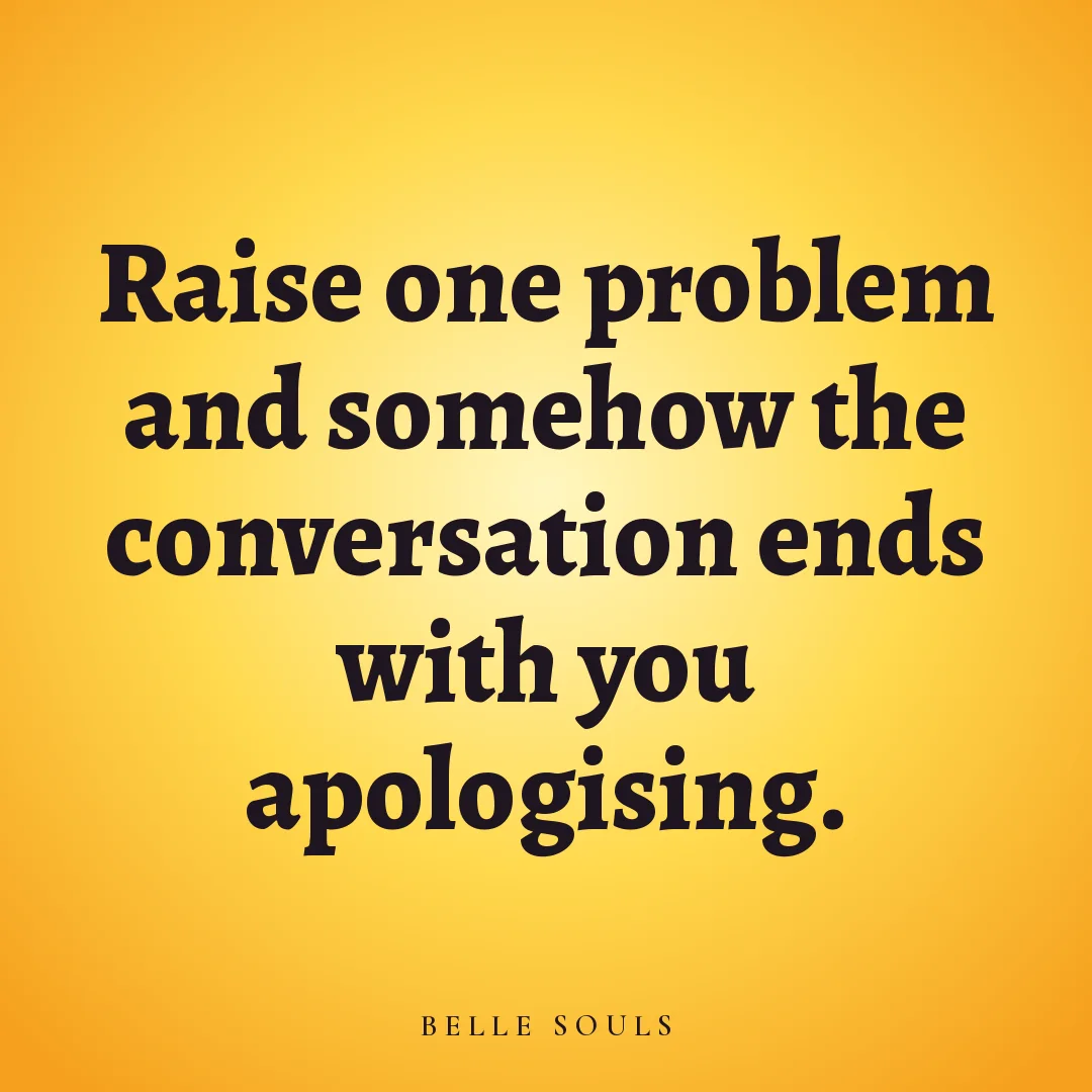 Raise one problem and somehow the conversation ends with you apologising.