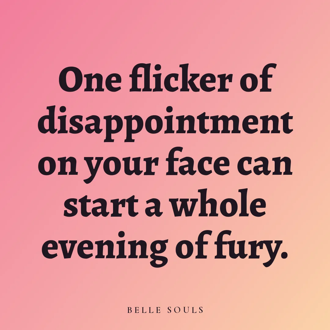 One flicker of disappointment on your face can start a whole evening of fury.