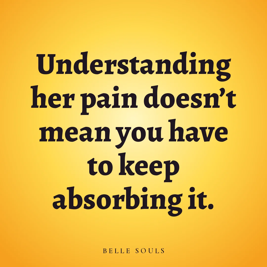 Understanding her pain doesn't mean you have to keep absorbing it.