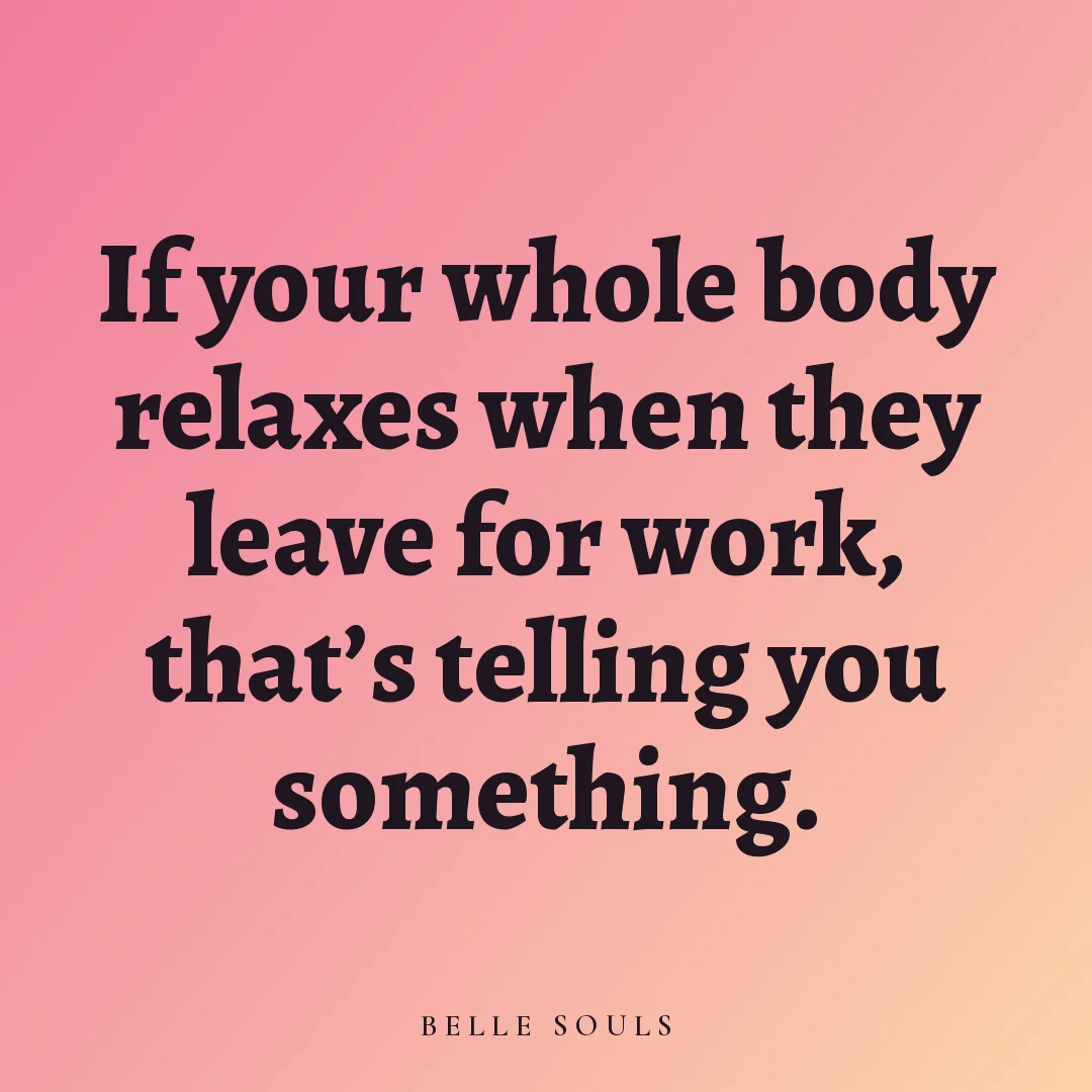 If your whole body relaxes when they leave for work, that's telling you something.