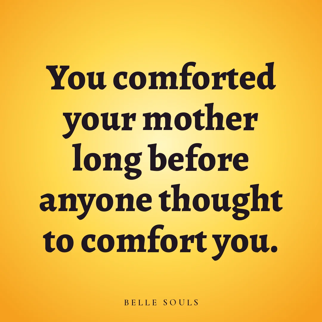 You comforted your mother long before anyone thought to comfort you.