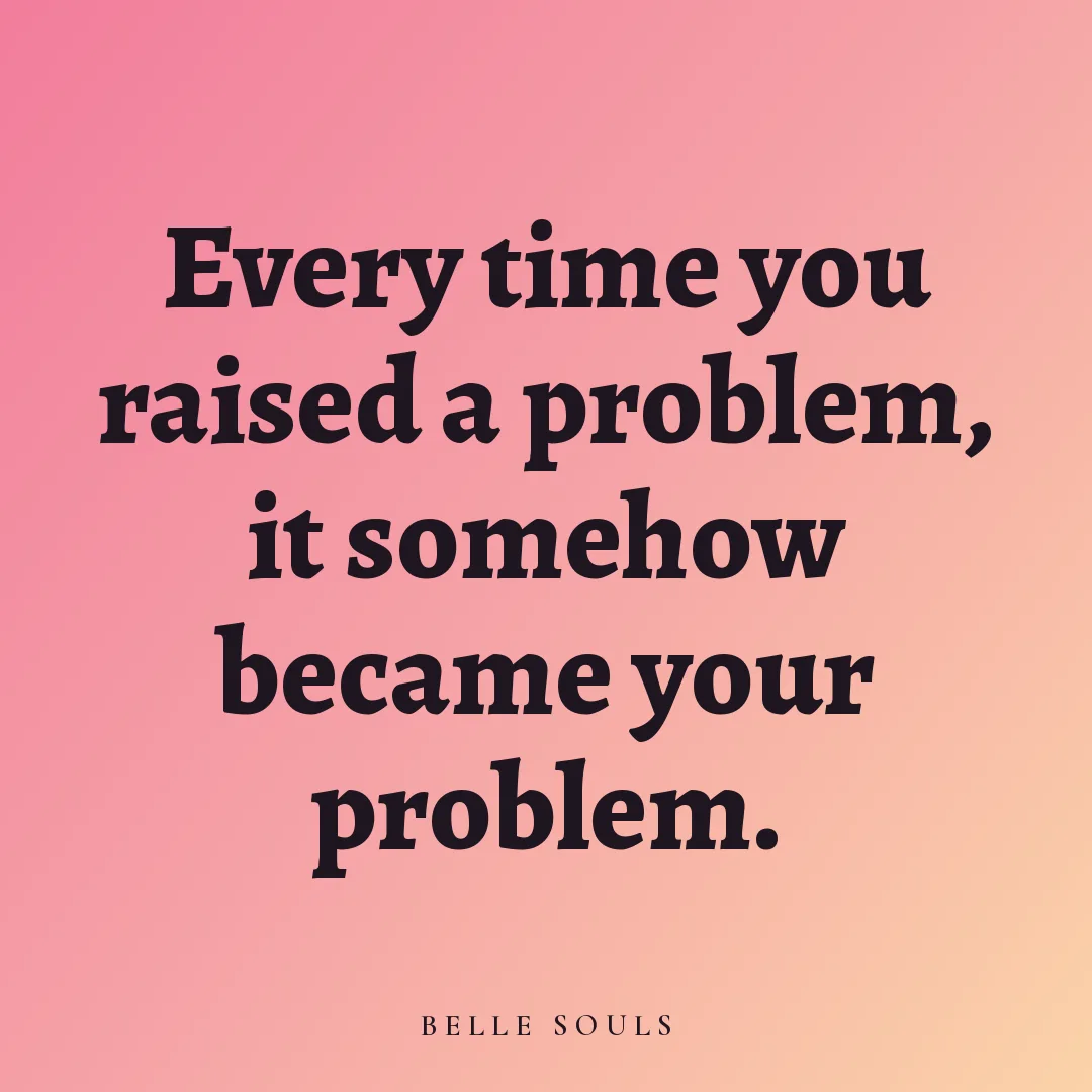 Every time you raised a problem, it somehow became your problem.