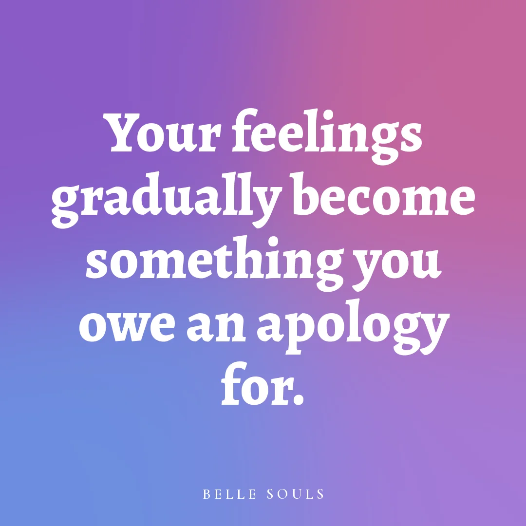 Your feelings gradually become something you owe an apology for.