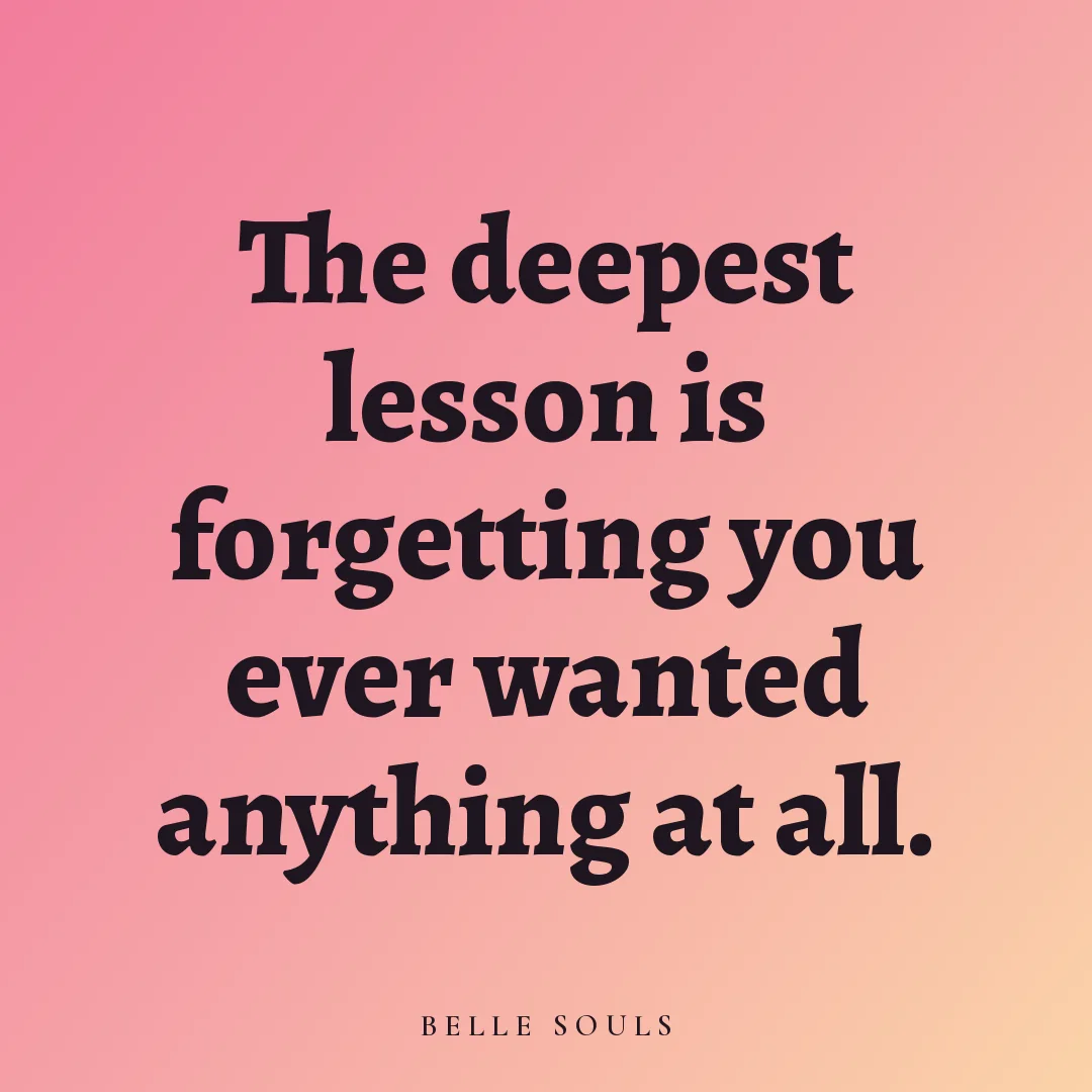 The deepest lesson is forgetting you ever wanted anything at all.