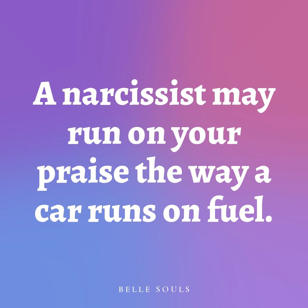 A narcissist may run on your praise the way a car runs on fuel.