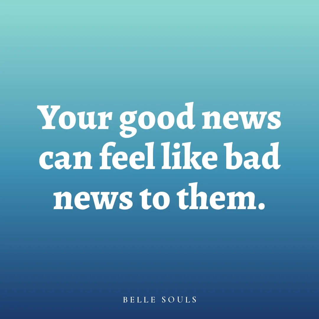 Your good news can feel like bad news to them.